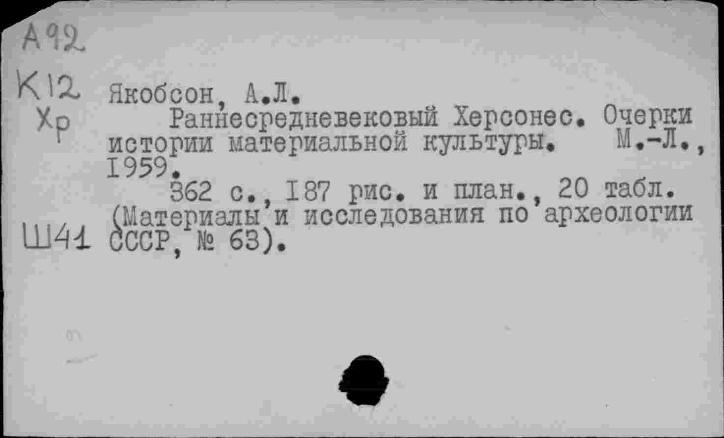 ﻿Кіг
Хр
Ш41
Якобсон, А.Л.
Раннесредневековый Херсонес. Очерки истории материальной культуры. М.-Л.
362 с., 187 рис. и план., 20 табл. (Материалы и исследования по археологии СССР. № 63).